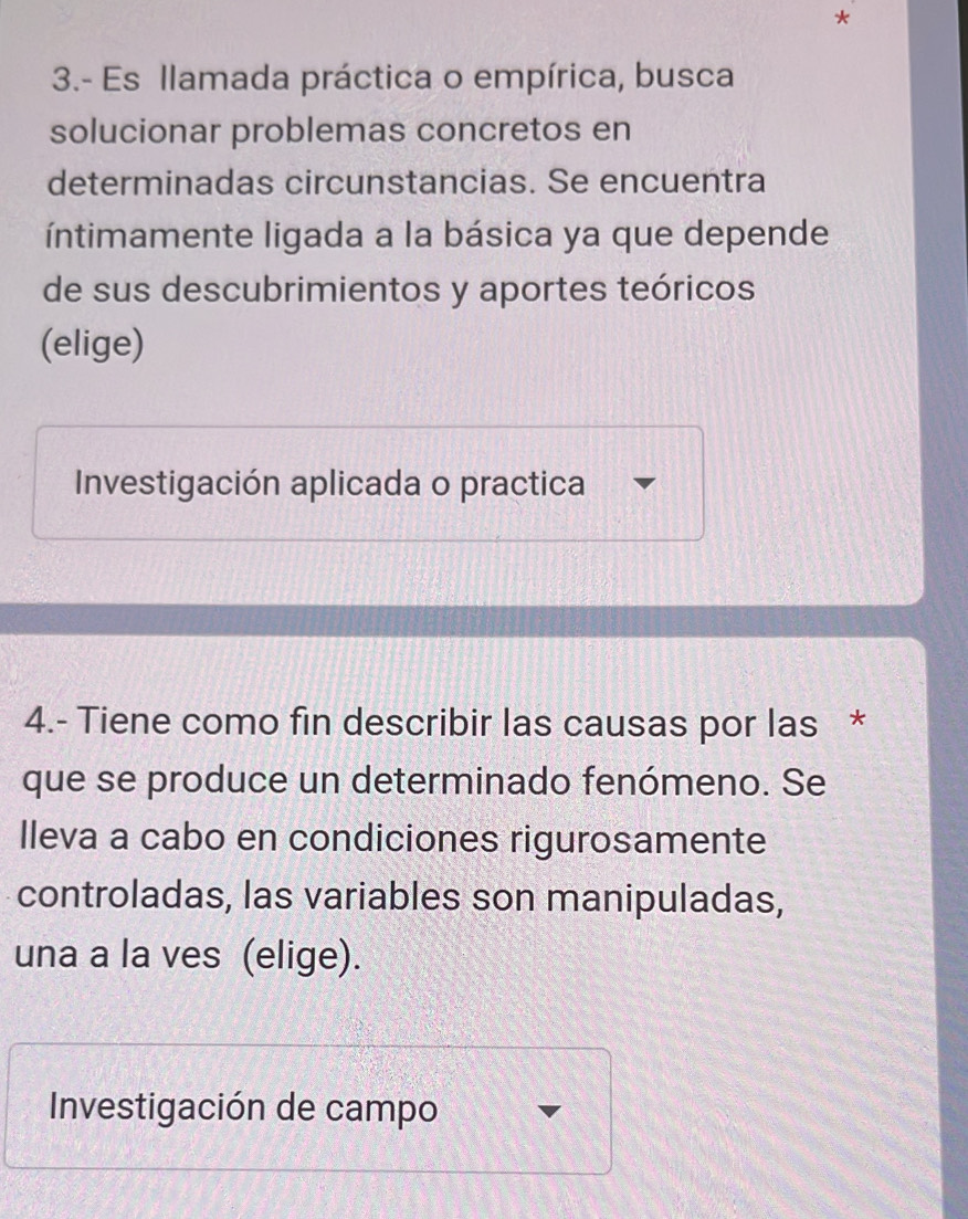 3.- Es llamada práctica o empírica, busca
solucionar problemas concretos en
determinadas circunstancias. Se encuentra
íntimamente ligada a la básica ya que depende
de sus descubrimientos y aportes teóricos
(elige)
Investigación aplicada o practica
4.- Tiene como fin describir las causas por las *
que se produce un determinado fenómeno. Se
lleva a cabo en condiciones rigurosamente
controladas, las variables son manipuladas,
una a la ves (elige).
Investigación de campo