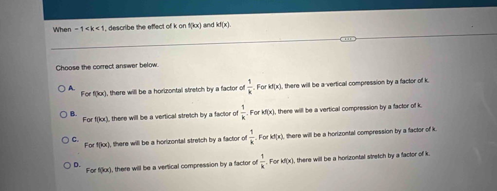 When -1 , describe the effect of k on f(kx) and kf(x). 
Choose the correct answer below.
A. . For kf(x) , there will be a vertical compression by a factor of k.
For f(kx) , there will be a horizontal stretch by a factor of  1/k 
B. . For kf(x) , there will be a vertical compression by a factor of k.
For f(kx) , there will be a vertical stretch by a factor of  1/k 
C. . For kf(x) , there will be a horizontal compression by a factor of k.
For f(kx) , there will be a horizontal stretch by a factor of  1/k 
For f(kx) , there will be a vertical compression by a factor of  1/k . For kf(x) , there will be a horizontal stretch by a factor of k.
D.