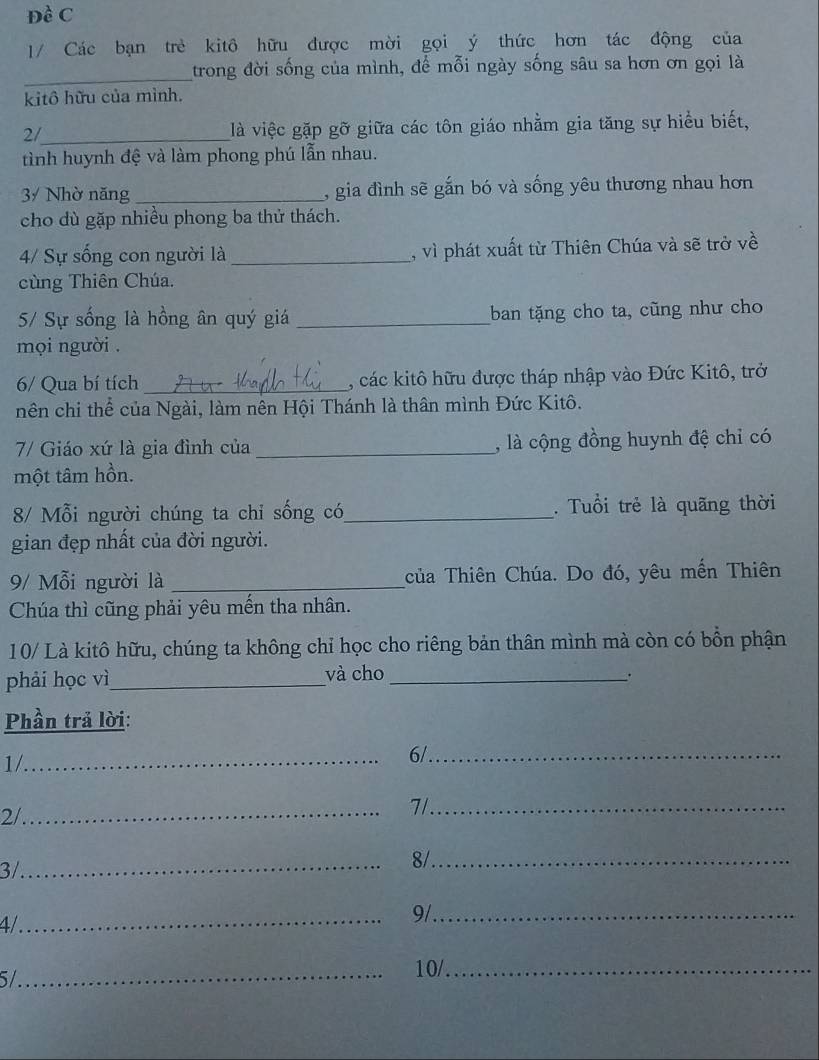 Đề C 
1/ Các bạn trẻ kitô hữu được mời gọi ý thức hơn tác động của 
_ 
trong đời sống của mình, để mỗi ngày sống sâu sa hơn ơn gọi là 
kitô hữu của mình. 
2/_ là việc gặp gỡ giữa các tôn giáo nhằm gia tăng sự hiểu biết, 
tình huynh đệ và làm phong phú lẫn nhau. 
3/ Nhờ năng _, gia đình sẽ gắn bó và sống yêu thương nhau hơn 
cho dù gặp nhiều phong ba thử thách. 
4/ Sự sống con người là _, vì phát xuất từ Thiên Chúa và sẽ trở về 
cùng Thiên Chúa. 
5/ Sự sống là hồng ân quý giá _ban tặng cho ta, cũng như cho 
mọi người . 
6/ Qua bí tích _, các kitô hữu được tháp nhập vào Đức Kitô, trở 
nên chi thể của Ngài, làm nên Hội Thánh là thân mình Đức Kitô. 
7/ Giáo xứ là gia đình của _, là cộng đồng huynh đệ chỉ có 
một tâm hồn. 
8/ Mỗi người chúng ta chỉ sống có_ . Tuổi trẻ là quãng thời 
gian đẹp nhất của đời người. 
9/ Mỗi người là _của Thiên Chúa. Do đó, yêu mến Thiên 
Chúa thì cũng phải yêu mến tha nhân. 
10/ Là kitô hữu, chúng ta không chỉ học cho riêng bản thân mình mà còn có bồn phận 
phải học vì_ 
và cho_ 
Phần trả lời: 
1/_ 
6/_ 
2/_ 7/._ 
3/ 
_ 
8/_ 
4/_ 
9/_ 
5/_ 
10/_
