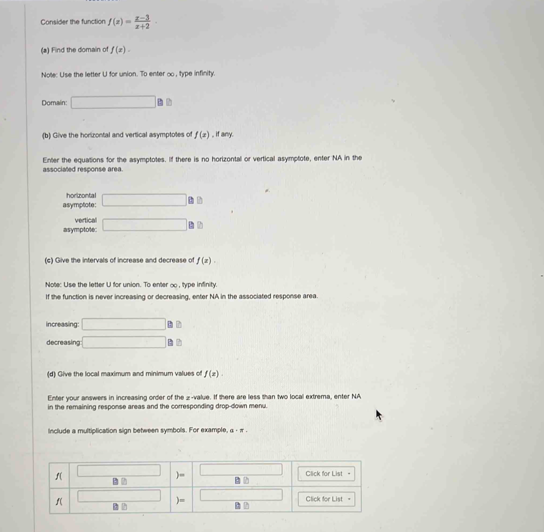 Consider the function f(x)= (x-3)/x+2 ·
(a) Find the domain of f(x). 
Note: Use the letter U for union. To enter ∞, type infinity. 
Domain: □ 
(b) Give the horizontal and vertical asymptotes of f(x) , if any. 
Enter the equations for the asymptotes. If there is no horizontal or vertical asymptote, enter NA in the 
associated response area 
horizontal 
asymptote: □ à h 
vertical 
asymptote: □ à ù
(c) Give the intervals of increase and decrease of f(x). 
Note: Use the letter U for union. To enter ∞, type infinity. 
If the function is never increasing or decreasing, enter NA in the associated response area. 
increasing: □ a 
decreasing: □ B
(d) Give the local maximum and minimum values of f(x). 
Enter your answers in increasing order of the ±-value. If there are less than two local extrema, enter NA 
in the remaining response areas and the corresponding drop-down menu. 
Include a multiplication sign between symbols. For example, α · π.
f( □
□
)=
Click for List -
f( □ 
□ 
)= Click for List