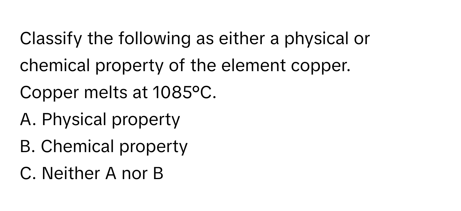 Classify the following as either a physical or chemical property of the element copper. 
Copper melts at 1085°C. 
A. Physical property
B. Chemical property
C. Neither A nor B