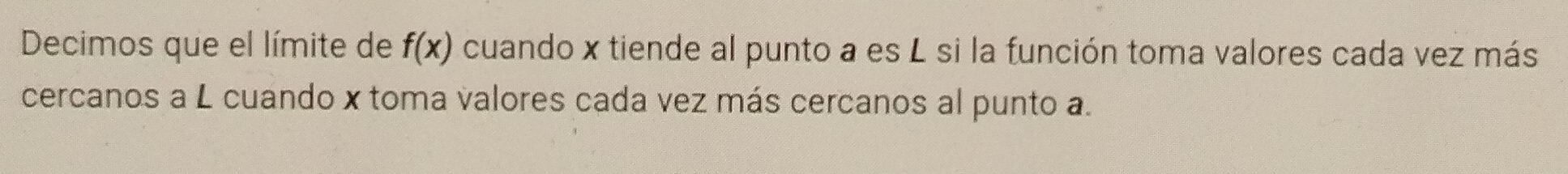 Decimos que el límite de f(x) cuando x tiende al punto a es L si la función toma valores cada vez más 
cercanos a L cuando x toma valores cada vez más cercanos al punto a.