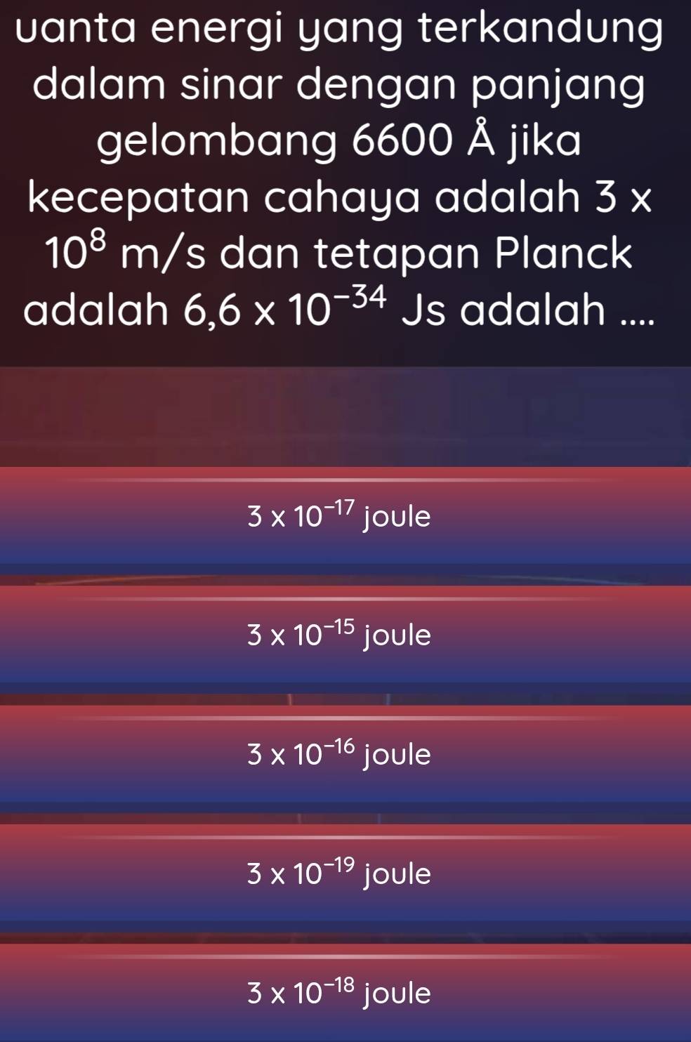 uanta energi yang terkandung
dalam sinar dengan panjang
gelombang 6600 Å jika
kecepatan cahaya adalah 3*
10^8m/s dan tetapan Planck
adalah 6,6* 10^(-34) 15 s adalah ....
3* 10^(-17) joule
3* 10^(-15) joule
3* 10^(-16) joule
3* 10^(-19) joule
3* 10^(-18) joule