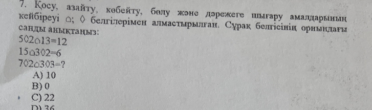 Кoсу, азайту, кθбейту, бθлу жне дэрежеге пыгару амаларынын
κейбреуі Δ; ◊ белілерімен алмастьрыπан. Сурак белісінін орньнланы
Cанды аныктаныз:
502013=12
15upsilon 3Phi 2=6
7020303=
A) 10
B) 0
C) 22
D 36