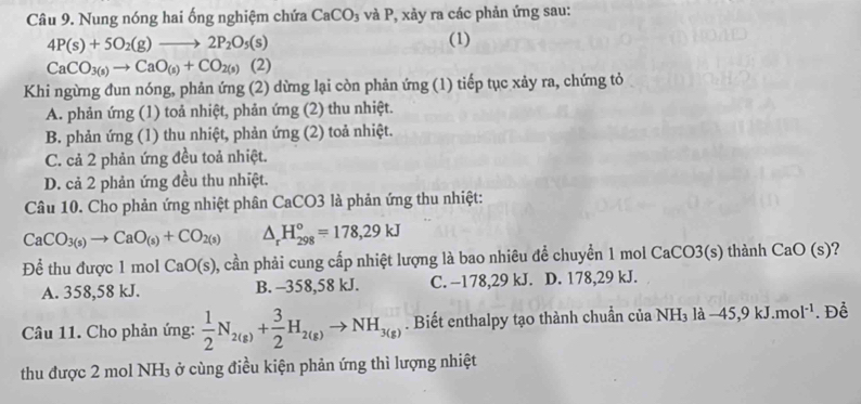 Nung nóng hai ống nghiệm chứa CaCO_3 và P, xảy ra các phản ứng sau:
4P(s)+5O_2(g)to 2P_2O_5(s)
(1)
CaCO_3(s)to CaO_(s)+CO_2(s)(2)
Khi ngừng đun nóng, phản ứng (2) dừng lại còn phản ứng (1) tiếp tục xảy ra, chứng tỏ
A. phản ứng (1) toả nhiệt, phản ứng (2) thu nhiệt.
B. phản ứng (1) thu nhiệt, phản ứng (2) toả nhiệt.
C. cả 2 phản ứng đều toả nhiệt.
D. cả 2 phản ứng đều thu nhiệt.
Câu 10. Cho phản ứng nhiệt phân CaCO3 là phản ứng thu nhiệt:
CaCO_3(s)to CaO_(s)+CO_2(s) △ _rH_(298)°=178,29kJ
Để thu được 1 mol CaO(s) , cần phải cung cấp nhiệt lượng là bao nhiêu để chuyển 1 mol CaCO3(s) thành CaO(s) ?
A. 358,58 kJ. B. -358,58 kJ. C. −178,29 kJ. D. 178,29 kJ.
Câu 11. Cho phản ứng:  1/2 N_2(g)+ 3/2 H_2(g)to NH_3(g). Biết enthalpy tạo thành chuẩn của NH_3la-45,9kJ.mol^(-1). Để
thu được 2 mol NH₃ ở cùng điều kiện phản ứng thì lượng nhiệt