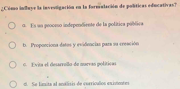 ¿Cómo influye la investigación en la formulación de políticas educativas?
c. Es un proceso independiente de la política pública
b. Proporciona datos y evidencias para su creación
c. Evita el desarrollo de nuevas políticas
d. Se limita al análisis de currículos existentes