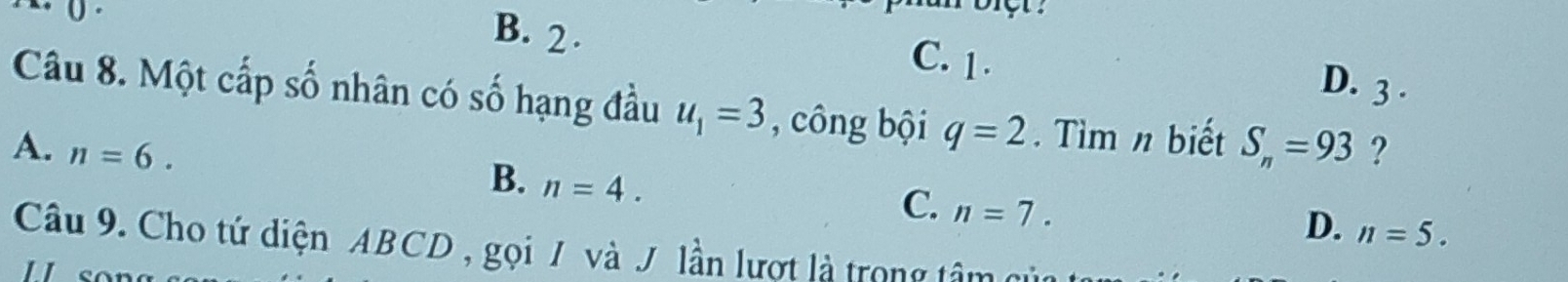 0
B. 2. C. 1.
D. 3 、
Câu 8. Một cấp số nhân có số hạng đầu u_1=3 , công bội q=2. Tìm n biết
A. n=6. S_n=93 ?
B. n=4.
C. n=7.
D. n=5. 
Câu 9. Cho tứ diện ABCD , gọi / và J. lần lượt là trong tâm có
1