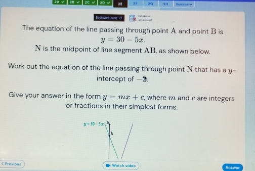 2A √ | 2B √ 2C √ 2D 2E 2F 20 23 Summary
Baokwark codle 2E
The equation of the line passing through point A and point B is
y=30-5x.
N is the midpoint of line segment AB, as shown below.
Work out the equation of the line passing through point N that has a y -
intercept of -2
Give your answer in the form y=mx+c , where m and c are integers
or fractions in their simplest forms.
y=30-5x B
A