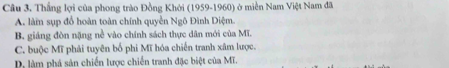 Thắng lợi của phong trào Đồng Khởi (1959-1960) ở miền Nam Việt Nam đã
A. làm sụp đổ hoàn toàn chính quyền Ngô Đình Diệm.
B. giáng đòn nặng nề vào chính sách thực dân mới của Mĩ.
C. buộc Mĩ phải tuyên bố phi Mĩ hóa chiến tranh xâm lược.
D. làm phá sản chiến lược chiến tranh đặc biệt của Mĩ.