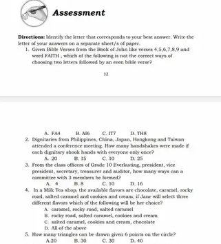 Assessment
Directions: Identify the letter that corresponds to your best answer. Write the
letter of your answers on a separate sheet/s of paper.
1. Given Bible Verses from the Book of John like verses 4.5. 6. 7. 8. 9 and
word FAITH , which of the following is not the correct ways of
choosing two letters followed by an even bible verse?
12
A. FA4 B. Al6 C. IT7
2. Dignitaries from Philippines, Châna, Japan, Hongkong and Taiwan D. TH8
attended a conference meeting. How many handshakes were made if
each dignitary shook hands with everyone only once?
A. 20 B. 15
3. From the class officers of Grade 10 Everlasting, president, vice C. 10 D. 25
president, secretary, treasurer and auditor, how many ways can a
committee with 3 members be formed? B. 8 C. 10
A. 4
4. In a Milk Tea shon, the available flayors are chocolate, caramel, rocky D. 16
road, salted carsmel and cookies and cream, if Jane will select three
different flavors which of the following will be her choice?
A. caramel, rocky road, salted caramel
B. rocky road, salted caransel, cookies and cream
C. salted caramel, cookies and cream, chocolate D All of the aloe
5. How many triangles can be drawn given 6 points on the circle? C. 30 D. 40
A. 20 B. 30