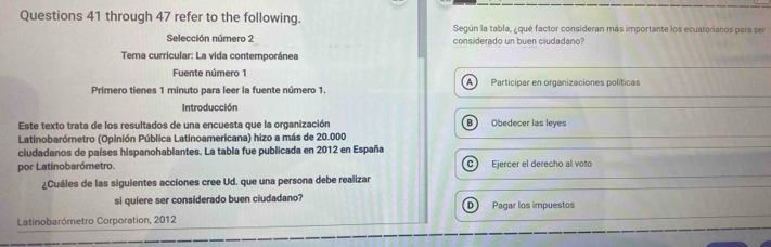 through 47 refer to the following. Según la tabla, ¿qué factor consideran más importante los ecuatorianos para sen
Selección número 2 considerado un buen ciudadano?
Tema curricular: La vida contemporánea
Fuente número 1
A
Primero tienes 1 minuto para leer la fuente número 1. Participar en organizaciones políticas
Introducción
Este texto trata de los resultados de una encuesta que la organización B) Obedecer las leyes
Latinobarómetro (Opinión Pública Latinoamericana) hizo a más de 20.000
ciudadanos de países hispanohablantes. La tabla fue publicada en 2012 en España
por Latinobarómetro. C Ejercer el derecho al voto
¿Cuáles de las siguientes acciones cree Ud. que una persona debe realizar
si quiere ser considerado buen ciudadano? D Pagar los impuestos
Latinobarómetro Corporation, 2012