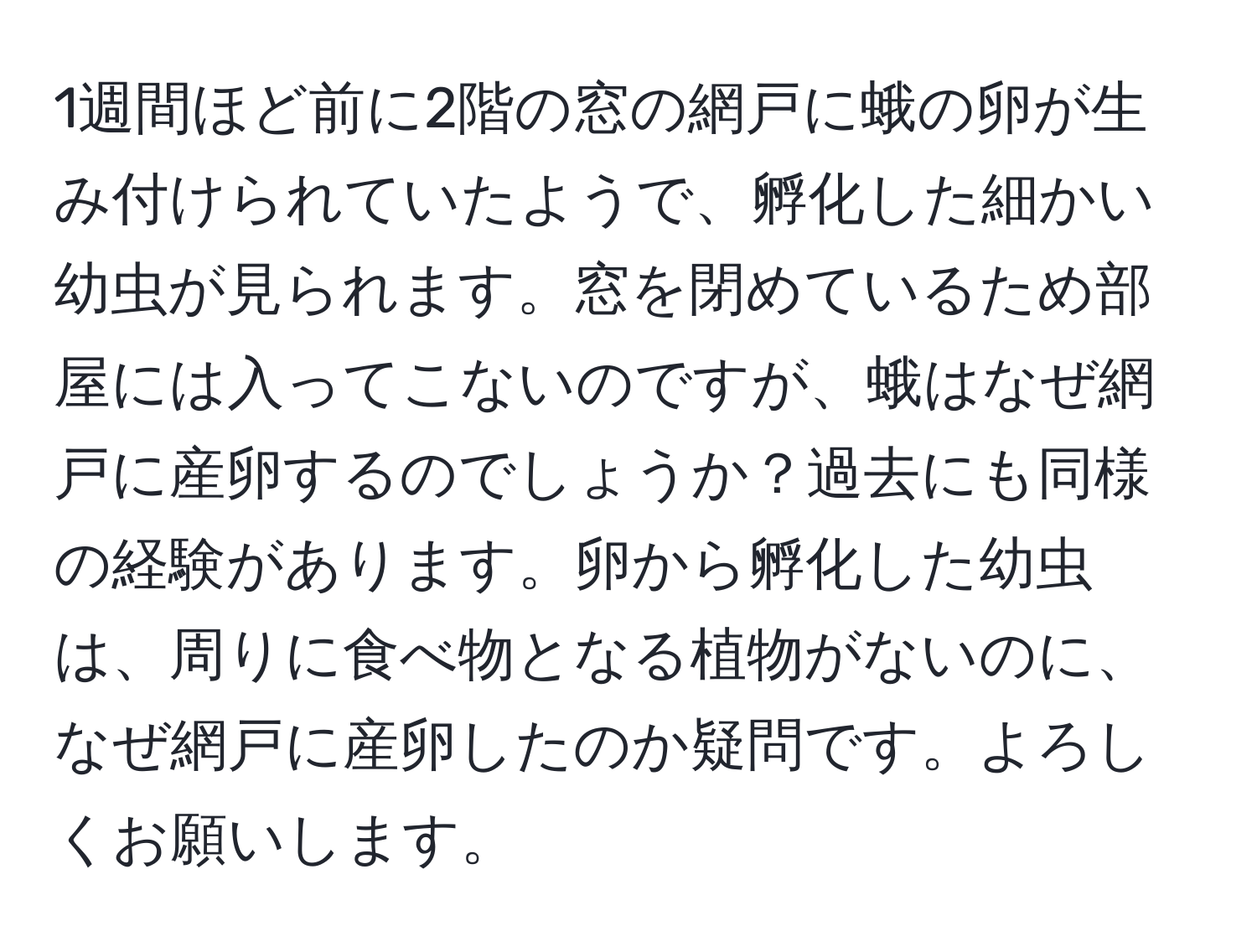 1週間ほど前に2階の窓の網戸に蛾の卵が生み付けられていたようで、孵化した細かい幼虫が見られます。窓を閉めているため部屋には入ってこないのですが、蛾はなぜ網戸に産卵するのでしょうか？過去にも同様の経験があります。卵から孵化した幼虫は、周りに食べ物となる植物がないのに、なぜ網戸に産卵したのか疑問です。よろしくお願いします。