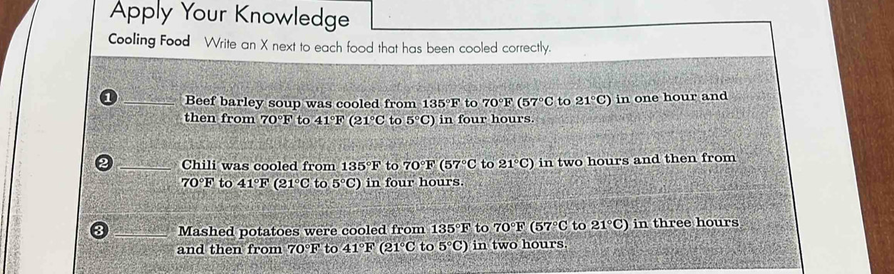 Apply Your Knowledge 
Cooling Food Write an X next to each food that has been cooled correctly. 
_Beef barley soup was cooled from 135°F to 70°F(57°C to 21°C) in one hour and 
then from 70°F to 41°F(21°C to 5°C) in four hours. 
_Chili was cooled from 135°F to 70°F(57°C to 21°C) in two hours and then from
70°F to 41°F(21°C to 5°C) in four hours. 
_Mashed potatoes were cooled from 135°F to 70°F(57°C to 21°C) in three hours
and then from 70°F to 41°F (21°C to 5°C) in two hours.