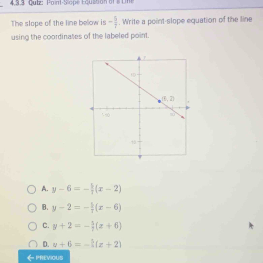 4,3.3 Qulz: Point-Slope Equation of a Line
The slope of the line below is - 5/7 . Write a point-slope equation of the line
using the coordinates of the labeled point.
A. y-6=- 5/7 (x-2)
B. y-2=- 5/7 (x-6)
C. y+2=- 5/7 (x+6)
D. u+6=- 5/n (x+2)
PREVIOUS