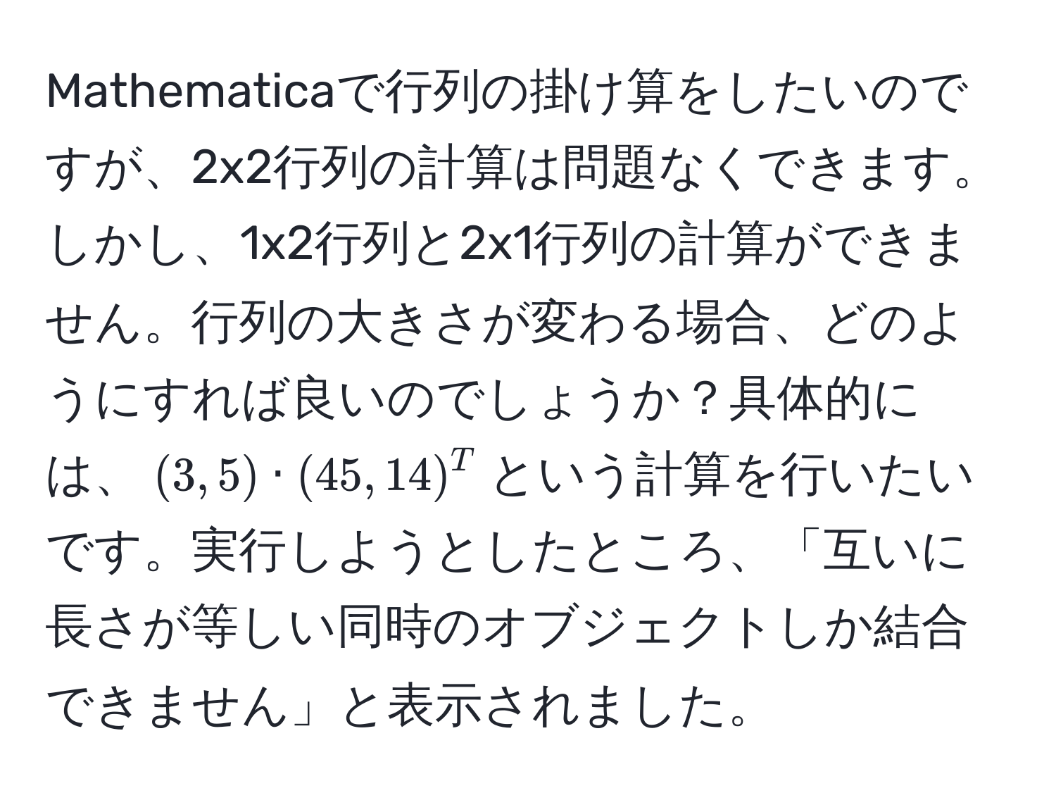 Mathematicaで行列の掛け算をしたいのですが、2x2行列の計算は問題なくできます。しかし、1x2行列と2x1行列の計算ができません。行列の大きさが変わる場合、どのようにすれば良いのでしょうか？具体的には、$(3, 5) · (45, 14)^T$という計算を行いたいです。実行しようとしたところ、「互いに長さが等しい同時のオブジェクトしか結合できません」と表示されました。