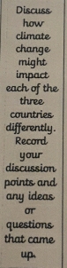 Discuss 
how 
climate 
change 
might 
impact 
each of the 
three 
countries 
differently . 
Record 
your 
discussion 
points and 
any ideas 
OT 
questions 
that came 
up.