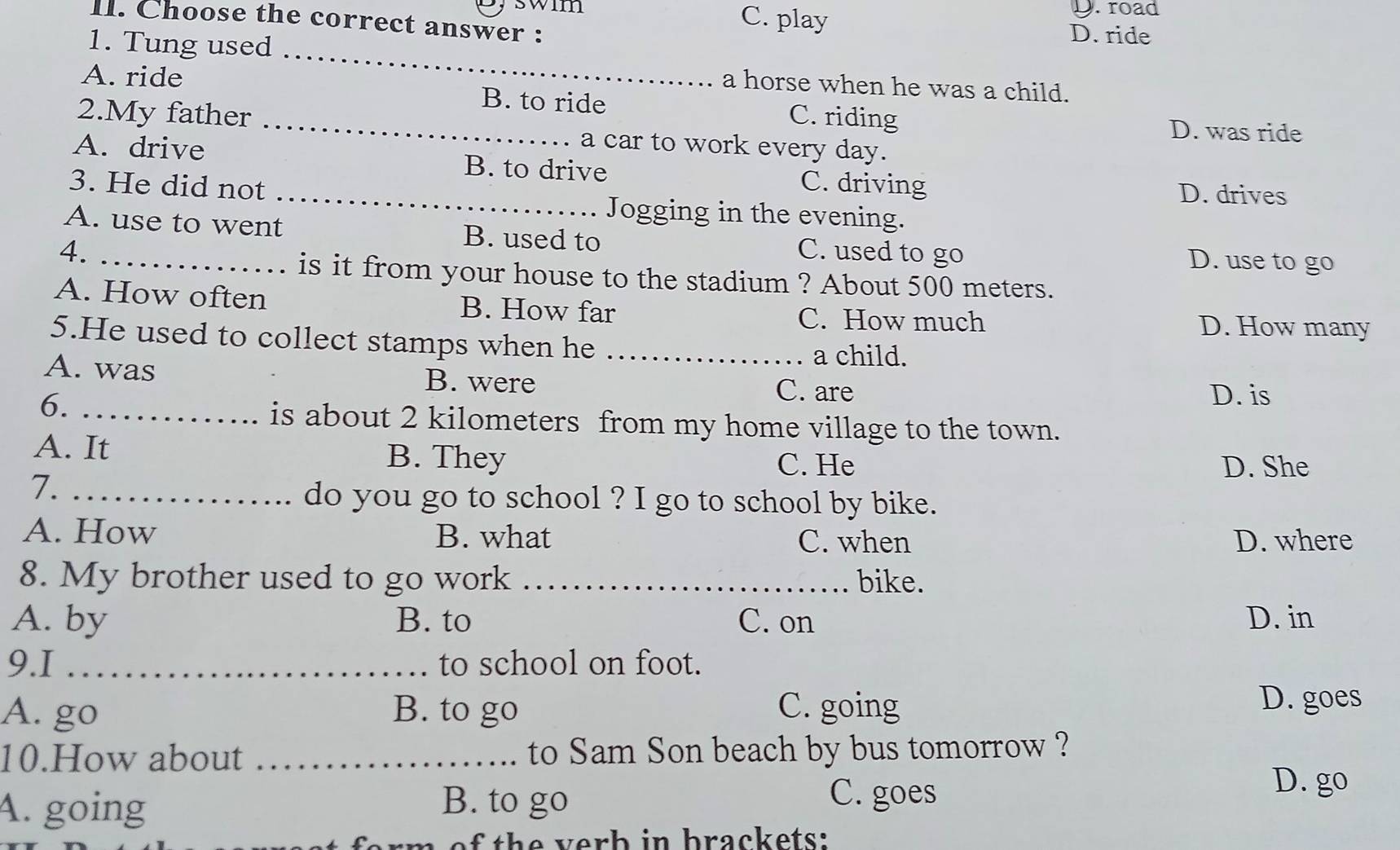 swim C. play
D.road
II. Choose the correct answer : D. ride
_
1. Tung used
a horse when he was a child.
A. ride B. to ride C. riding
D. was ride
2.My father _a car to work every day.
A. drive B. to drive C. driving
D. drives
3. He did not _Jogging in the evening.
A. use to went B. used to
4. _C. used to go D. use to go
is it from your house to the stadium ? About 500 meters.
A. How often B. How far C. How much D. How many
5.He used to collect stamps when he_
a child.
A. was B. were
6._
C. are D. is
is about 2 kilometers from my home village to the town.
A. It B. They
C. He D. She
7._
do you go to school ? I go to school by bike.
A. How B. what C. when D. where
8. My brother used to go work _bike.
A. by B. to C. on D. in
9.I _to school on foot.
A. go B. to go C. going
D. goes
10.How about _to Sam Son beach by bus tomorrow ?
A. going B. to go
C. goes
D. go
of th e v erh in brackets: