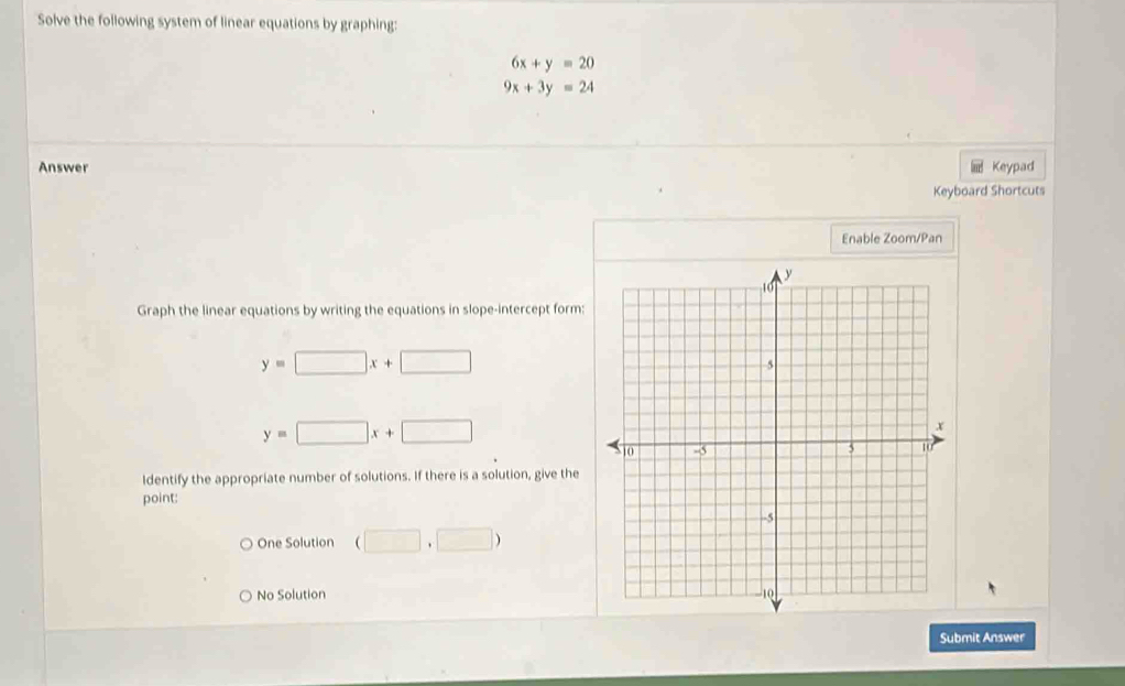 Solve the following system of linear equations by graphing:
6x+y=20
9x+3y=24
Answer Keypad
Keyboard Shortcuts
Enable Zoom/Pan
Graph the linear equations by writing the equations in slope-intercept form:
y=□ x+□
y=□ x+□
Identify the appropriate number of solutions. If there is a solution, give the
point:
One Solution (□ ,□ )
No Solution
Submit Answer