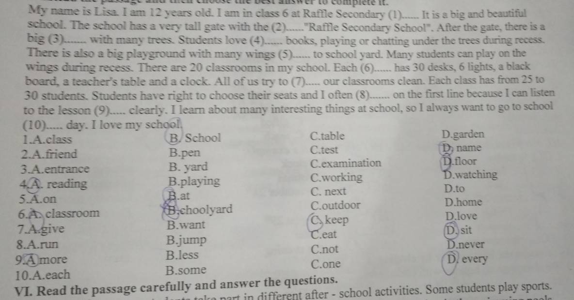 roose the best auswer to complete i.
My name is Lisa. I am 12 years old. I am in class 6 at Raffle Secondary (1)._ It is a big and beautiful
school. The school has a very tall gate with the (2)......"Raffle Secondary School". After the gate, there is a
big (3). )....... with many trees. Students love (4)...... books, playing or chatting under the trees during recess.
There is also a big playground with many wings (5)...... to school yard. Many students can play on the
wings during recess. There are 20 classrooms in my school. Each (6)...... has 30 desks, 6 lights, a black
board, a teacher's table and a clock. All of us try to (7)..... our classrooms clean. Each class has from 25 to
30 students. Students have right to choose their seats and I often (8). ....... on the first line because I can listen
to the lesson (9)..... clearly. I learn about many interesting things at school, so I always want to go to school
(10)..... day. I love my school.
1.A.class B. School C.table D.garden
2.A.friend B.pen C.test D.name
3.A.entrance B. yard C.examination D.floor
4.A. reading B.playing
C.working D.watching
C. next D.to
5.A.on B.at D.home
6.A. classroom B.choolyard
C.outdoor
C, keep D.love
7.A.give B.want
C.eat D. sit
8.A.run B.jump D.never
C.not
9A more B.less D. every
C.one
10.A.each B.some
VI. Read the passage carefully and answer the questions.
ke part in different after - school activities. Some students play sports.