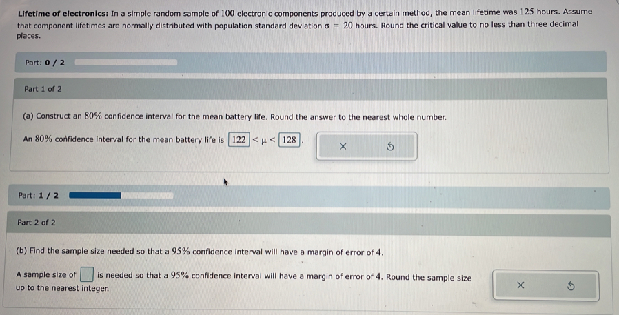 Lifetime of electronics: In a simple random sample of 100 electronic components produced by a certain method, the mean lifetime was 125 hours. Assume 
that component lifetimes are normally distributed with population standard deviation sigma =20 hours. Round the critical value to no less than three decimal 
places. 
Part: 0 / 2 
Part 1 of 2 
(a) Construct an 80% confidence interval for the mean battery life. Round the answer to the nearest whole number. 
An 80% confidence interval for the mean battery life is 122 <128</tex> × 5 
Part: 1 / 2 
Part 2 of 2 
(b) Find the sample size needed so that a 95% confidence interval will have a margin of error of 4. 
A sample size of □ is needed so that a 95% confidence interval will have a margin of error of 4. Round the sample size 
up to the nearest integer.