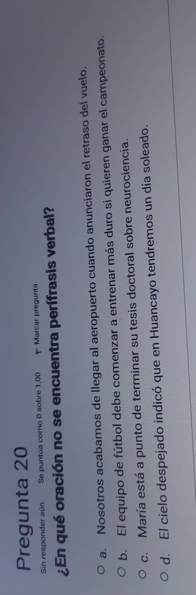 Pregunta 20
Sin responder aún Se puntúa como 0 sobre 1,00 Marcar pregunta
¿En qué oración no se encuentra perífrasis verbal?
a. Nosotros acabamos de Ilegar al aeropuerto cuando anunciaron el retraso del vuelo.
b. El equipo de fútbol debe comenzar a entrenar más duro si quieren ganar el campeonato.
c. María está a punto de terminar su tesis doctoral sobre neurociencia.
d. El cielo despejado indicó que en Huancayo tendremos un día soleado.