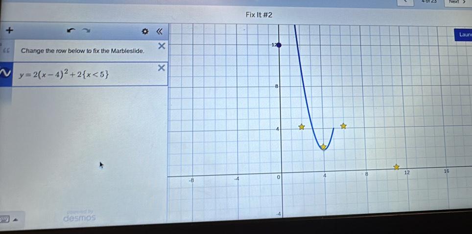 + 
Laun 
“ Change the row below to fix the Marbleslide.
y=2(x-4)^2+2 x<5
cowered by 
desmos