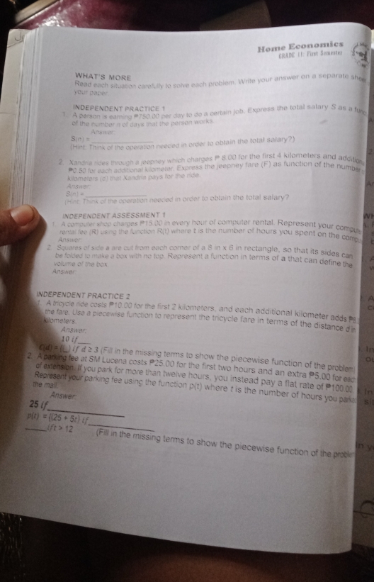 Home Economics
GRADE I1: First Semester
WHAT'S MORE
Read each situation carefully to solve each problem. Write your answer on a separate she
your paper
INDEPENDENT PRACTICE 1
1. A person is eaming 750.00 per day to do a certain job. Express the total salary S as a fure
of the number n of days that the person works. n
Answer
S(n)=
(Hint: Think of the operation needed in order to obtain the total salary?)
2
2. Xandria rides throuch a jeepney which charges  8.00 for the first 4 kilometers and addition
Po so my each additional kligmeter. Express the jeepney fare (F) as function of the number
kilometers (d) that Xandria pays for the ride.
Answer
A
S(n)= _
(Hint: Think of the operation neeced in order to obtain the total salary?
INDEPENDENT ASSESSMENT 1
WH
1. A computer shop charges P15.00 in every hour of computer rental. Represent your compn  
rental fee (R) using the function R(t) where t is the number of hours you spent on the com 
Answer
2. Squares of side a are cut from each corner of a 8 in x 6 in rectangle, so that its sides can
be folded to make a box with no top. Represent a function in terms of a that can define the
volume of the box.
Answer
INDEPENDENT PRACTICE 2
d. A tricycle ride costs P10.00 for the first 2 kilometers, and each additional kilometer adds s
the fare. Use a piecewise function to represent the tricycle fare in terms of the distance di
kilometers
Answer.
10 if_ In
C(d)=(_ )ifd≥ 3 (Fill in the missing terms to show the piecewise function of the problem
o
2.  A parking fee at SM Lucena costs P25.00 for the first two hours and an extra P5,00 for eac
of extension. If you park for more than twelve hours, you instead pay a flat rate of 100.00 In
the mall.
_
Represent your parking fee using the function p(t) where t is the number of hours you parks . si
Answer
25 if
_ p(t)= (25+5t)t _n y
ift>12 (Fill in the missing terms to show the piecewise function of the proble