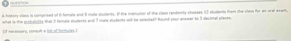 history class is comprised of 6 female and 8 male students. If the instructor of the class randomly chooses 12 students from the class for an oral exam, 
what is the probability that 5 female students and 7 male students will be selected? Round your answer to 3 decimal places. 
(If necessary, consult a list of formulas.)