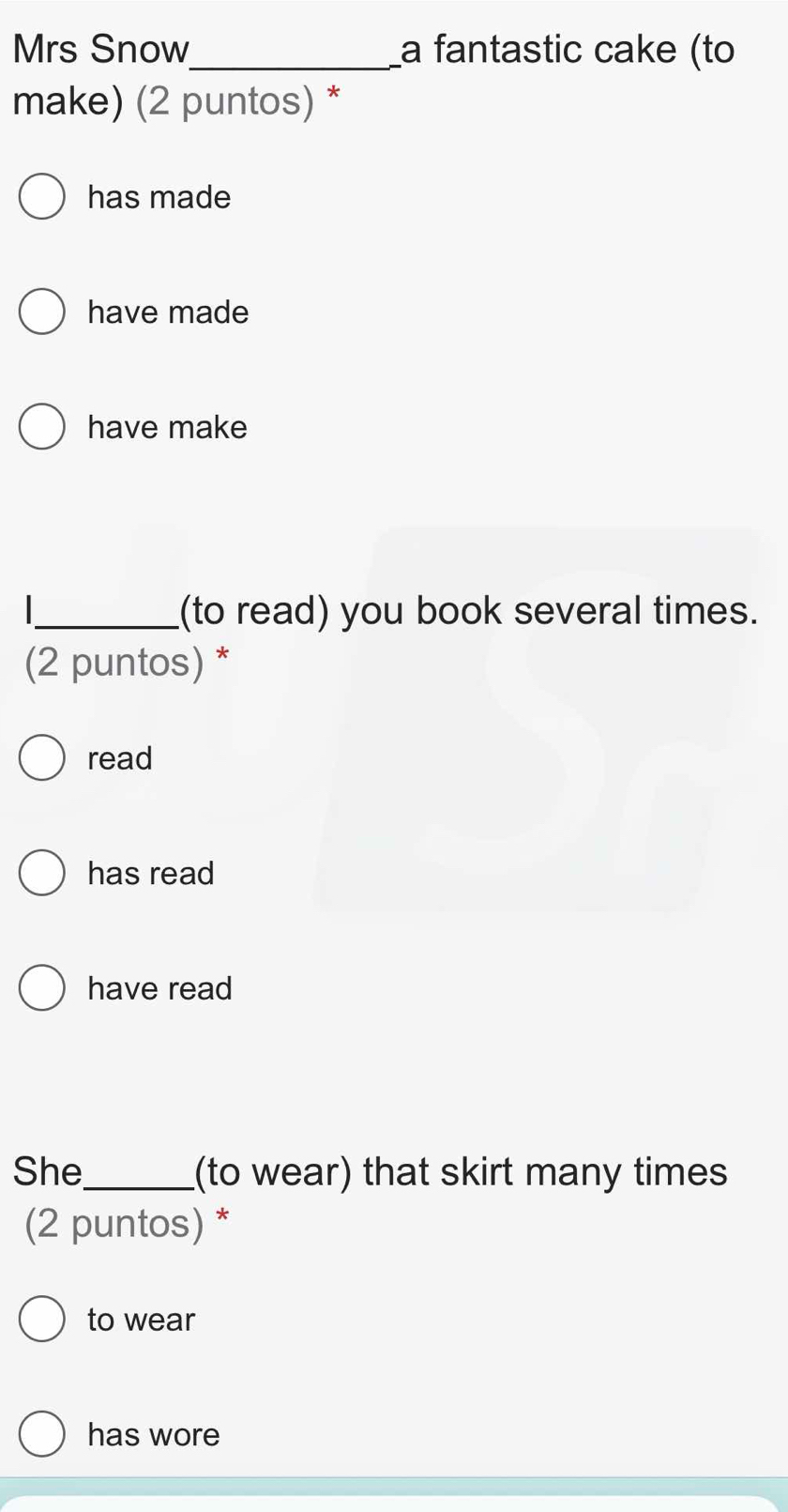 Mrs Snow_ a fantastic cake (to
make) (2 puntos) *
has made
have made
have make
_(to read) you book several times.
(2 puntos) *
read
has read
have read
She_ (to wear) that skirt many times
(2 puntos) *
to wear
has wore