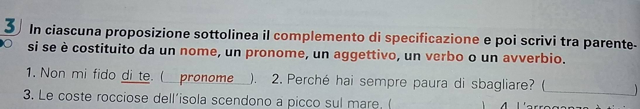 In ciascuna proposizione sottolinea il complemento di specificazione e poi scrivi tra parente- 
si se è costituito da un nome, un pronome, un aggettivo, un verbo o un avverbio. 
1. Non mi fido di_te. ( pronome ). 2. Perché hai sempre paura di sbagliare? (_ 
) 
3. Le coste rocciose dell’isola scendono a picco sul mare. ( 
A