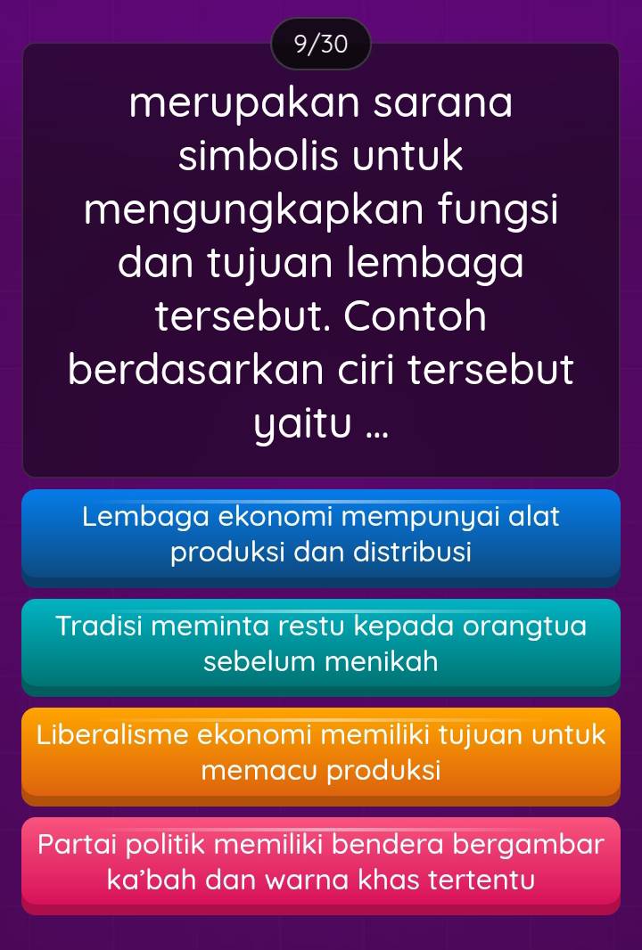 9/30
merupakan sarana
simbolis untuk
mengungkapkan fungsi
dan tujuan lembaga
tersebut. Contoh
berdasarkan ciri tersebut
yaitu ...
Lembaga ekonomi mempunyai alat
produksi dan distribusi
Tradisi meminta restu kepada orangtua
sebelum menikah
Liberalisme ekonomi memiliki tujuan untuk
memacu produksi
Partai politik memiliki bendera bergambar
ka²bah dan warna khas tertentu