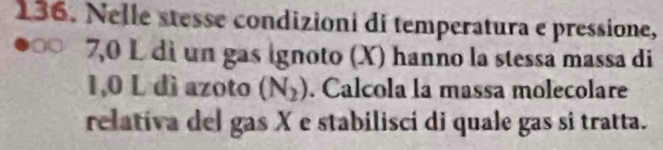 Nelle stesse condizioni di temperatura e pressione,
7,0 L di un gas ignoto (X) hanno la stessa massa di
1,0 L dì azoto (N_2). Calcola la massa molecolare 
relativa del gas X e stabilisci di quale gas si tratta.