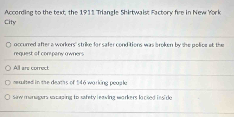 According to the text, the 1911 Triangle Shirtwaist Factory fire in New York
City
occurred after a workers' strike for safer conditions was broken by the police at the
request of company owners
All are correct
resulted in the deaths of 146 working people
saw managers escaping to safety leaving workers locked inside