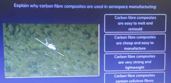 Explain why carbon fibre composites are used in aerospace manufacturing:
Carbon fibre composites
are easy to melt and
remould
Carbon fibre composites
are cheap and easy to
manufacture
Carbon fibre composites
are very strong and
lightweight
Carbon fibre composites
contain cellulose fibres