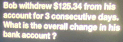 Bob withdrew $125.34 from his 
account for 3 consecutive days. 
What is the overall change in his 
bank account ?