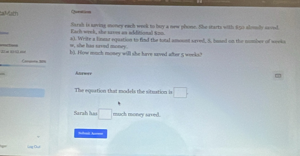 taMath Question 
Sarah is saving money each week to buy a new phone. She starts with $50 already saved. 
Each week, she saves an additional $20. 
a). Write a linear equation to find the total amount saved, S. based on the number of weeks

w, she has saved money. 
: 22.at 10:52 AlM b). How much money will she have saved after 5 weeks? 
Compiete: 50%
Answer 
The equation that models the situation is □ 
Sarah has □ much money saved. 
Sudemit Answer 
Log Out