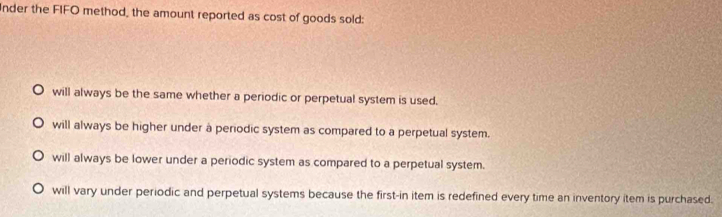 nder the FIFO method, the amount reported as cost of goods sold:
will always be the same whether a periodic or perpetual system is used.
will always be higher under à periodic system as compared to a perpetual system.
will always be lower under a periodic system as compared to a perpetual system.
will vary under periodic and perpetual systems because the first-in item is redefined every time an inventory item is purchased.