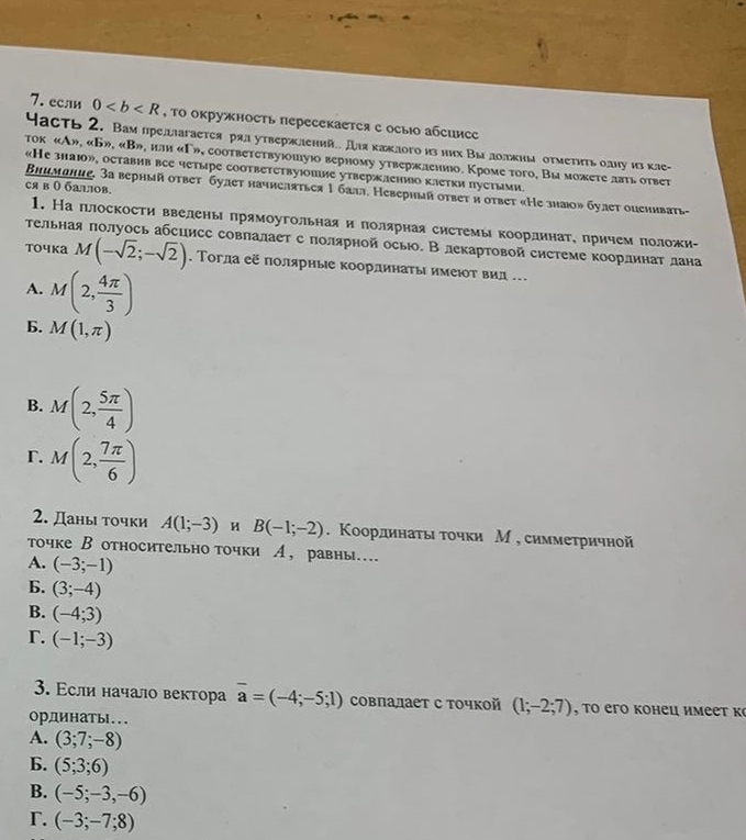 если 0 , ΤΟ окружность пересекается е осыо абсинсс
Часть 2. Вам предлагается рал утвержлений Дляκажлого из них Вы долкна отмеτηηьоану из кле-
тοк «А», «Б», «В», или «Г», соответствуюшуюо верному утвержлениюо. Кроме тοго, Вы можете лвть ответ
«Не знаюо», оставив все четыре соответетвуюние утвержленио клетки пустыми.
ся в Ο баллов.
Внимание. За верный ответ булет начисляться 1 балл. Неверный ответ и ответ «Не знаюо» булет опеиивать-
1. На плоскости ввелень πрямоугольная и πолярная системы координаτе πричемπоложи-
тельная πолуось абсцисс совпалает с полярнойосыо. В лекартовой системе координат лана
точκа M(-sqrt(2);-sqrt(2)). Τогла её πолярные координаτы имеιοτ вид ..
A. M(2, 4π /3 )
6. M(1,π )
B. M(2, 5π /4 )
r. M(2, 7π /6 )
2. Даны точки A(1;-3) H B(-1;-2). Κоординаτыι τοчки М , симмеτричной
точке В относительно точки А, равны…
A. (-3;-1)
6. (3;-4)
B. (-4;3)
r. (-1;-3)
3. Εсли начало вектора overline a=(-4;-5;1) совлалает с точкой (1;-2;7) , to его конец имеет к
ординатыl...
A. (3;7;-8)
6. (5;3;6)
B. (-5;-3,-6)
Γ. (-3;-7;8)