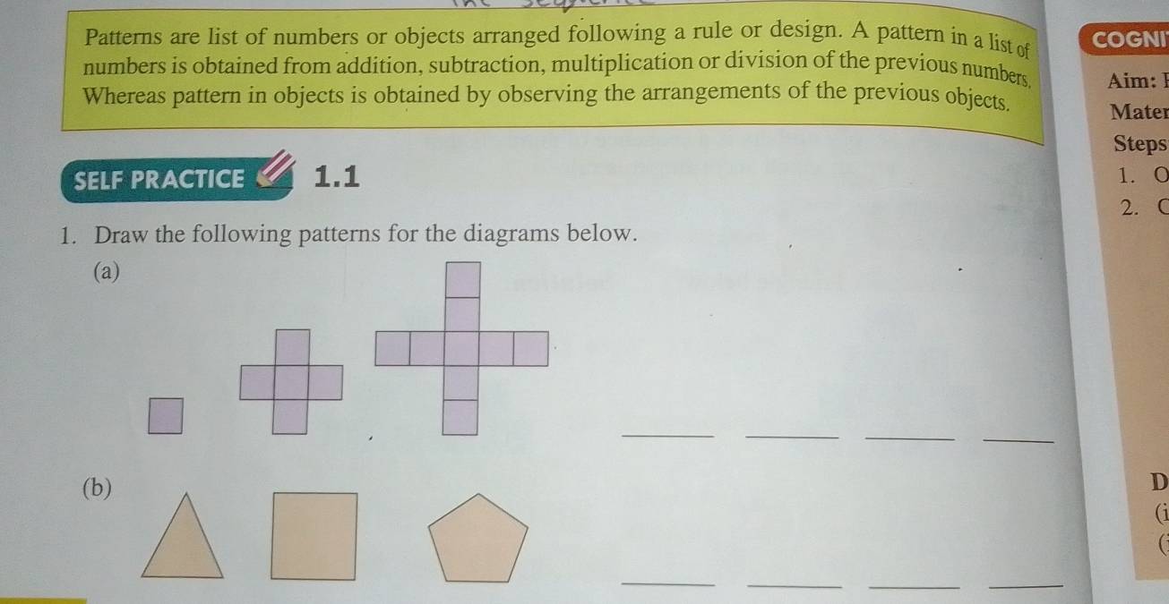 Patterns are list of numbers or objects arranged following a rule or design. A pattern in a list of COGNI 
numbers is obtained from addition, subtraction, multiplication or division of the previous numbers, Aim: I 
Whereas pattern in objects is obtained by observing the arrangements of the previous objects. 
Mater 
Steps 
SELF PRACTICE 1.1 1. 0
2. C 
1. Draw the following patterns for the diagrams below. 
(a) 
_ 
_ 
__ 
(b) 
D 
(1 
_ 
_ 
__