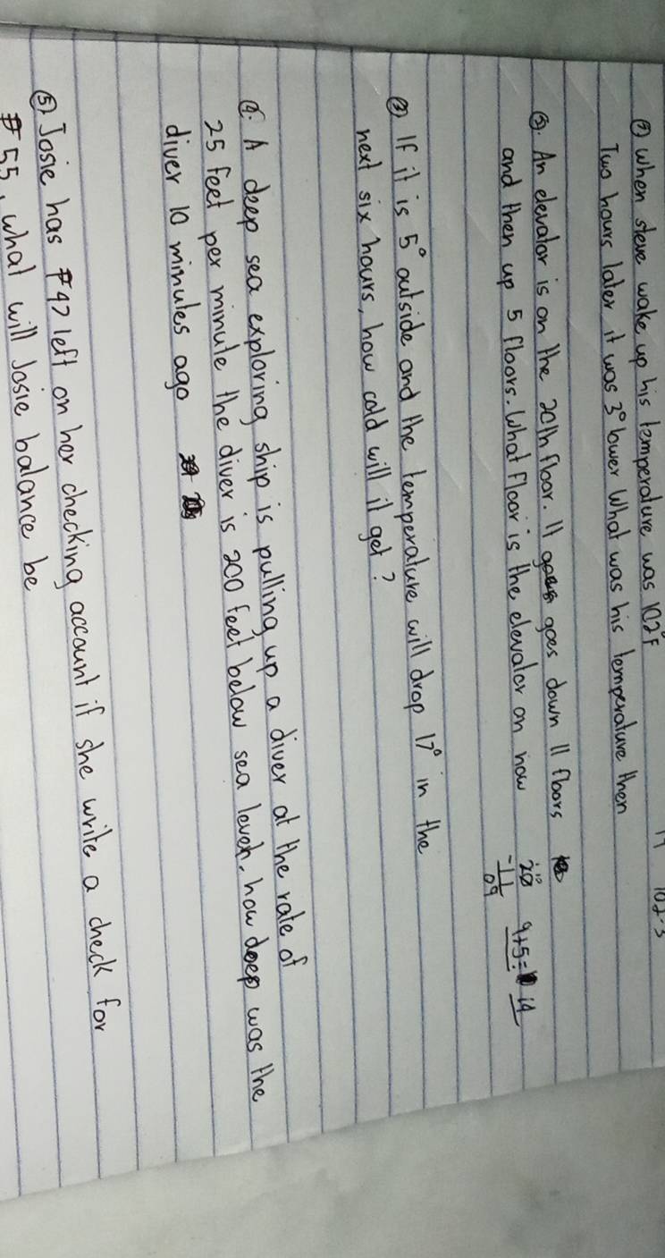 ② when steve wake up his lemperature was 102F
Two hours later it was 3° lower What was his lemperature then 
③. An elevator is on the 30th floor. II goes down 11 fboors 
and then up 5 floors. What floor is the elevalor on now beginarrayr 20 -11 hline 09endarray _ 9+frac 9+_ 14 
② If it is 5° outside and the lemperature will drop 17° in the 
next six hours, how cold will il get? 
C: A deep sea exploring ship is pulling up a diver at the rale of
25 feet per minule the diver is 200 feet below sea leven, how deep was the 
diver 10 minules ago 
⑤Josie has 4) left on her checking account if she write a check for
55, what will Josie balance be