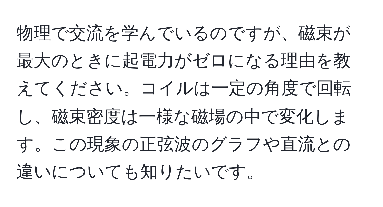 物理で交流を学んでいるのですが、磁束が最大のときに起電力がゼロになる理由を教えてください。コイルは一定の角度で回転し、磁束密度は一様な磁場の中で変化します。この現象の正弦波のグラフや直流との違いについても知りたいです。