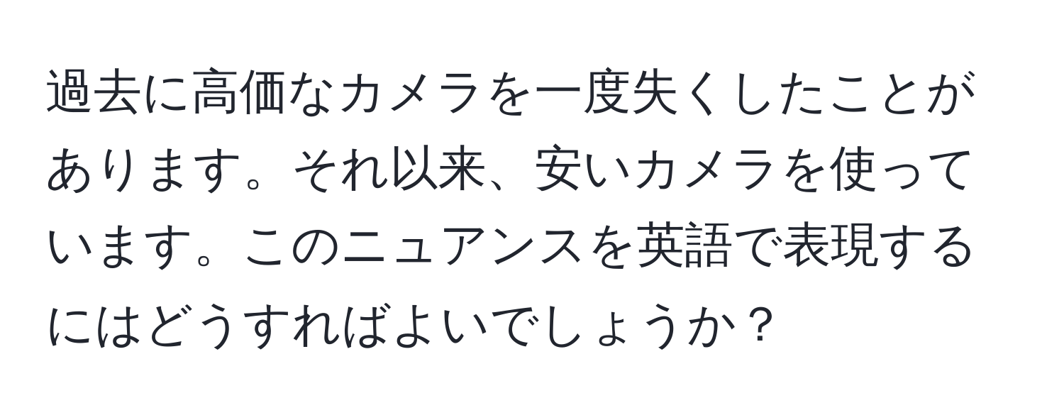 過去に高価なカメラを一度失くしたことがあります。それ以来、安いカメラを使っています。このニュアンスを英語で表現するにはどうすればよいでしょうか？