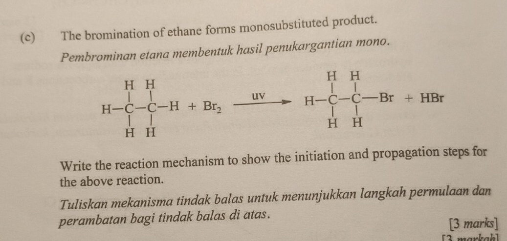 The bromination of ethane forms monosubstituted product.
Pembrominan etana membentuk hasil penukargantian mono.
Write the reaction mechanism to show the initiation and propagation steps for
the above reaction.
Tuliskan mekanisma tindak balas untuk menunjukkan langkah permulaan dan
perambatan bagi tindak balas di atas.
[3 marks]
[3 markah]