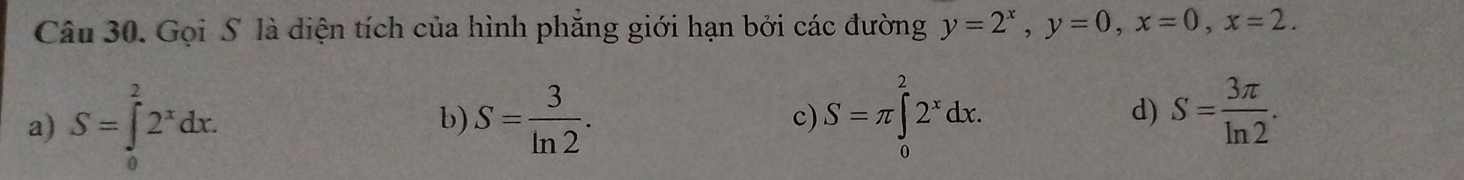 Gọi S là diện tích của hình phẳng giới hạn bởi các đường y=2^x, y=0, x=0, x=2.
a) S=∈tlimits _0^(22^x)dx. b) S= 3/ln 2 . S=π ∈tlimits _0^(22^x)dx. d) S= 3π /ln 2 . 
c)