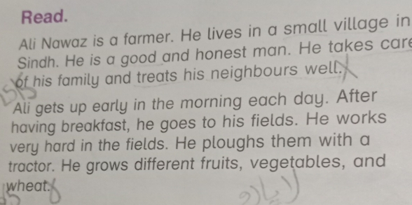 Read. 
Ali Nawaz is a farmer. He lives in a small village in 
Sindh. He is a good and honest man. He takes care 
of his family and treats his neighbours well. 
Ali gets up early in the morning each day. After 
having breakfast, he goes to his fields. He works 
very hard in the fields. He ploughs them with a 
tractor. He grows different fruits, vegetables, and 
wheat.