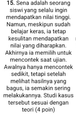 Sena adalah seorang 
siswi yang selalu ingin 
mendapatkan nilai tinggi. 
Namun, meskipun sudah 
belajar keras, ia tetap 
kesulitan mendapatkan 
nilai yang diharapkan. 
Akhirnya ia memilih untuk 
mencontek saat ujian. 
Awalnya hanya mencontek 
sedikit, tetapi setelah 
melihat hasilnya yang 
bagus, ia semakin sering 
melakukannya. Studi kasus 
tersebut sesuai dengan 
teori (4 poin)