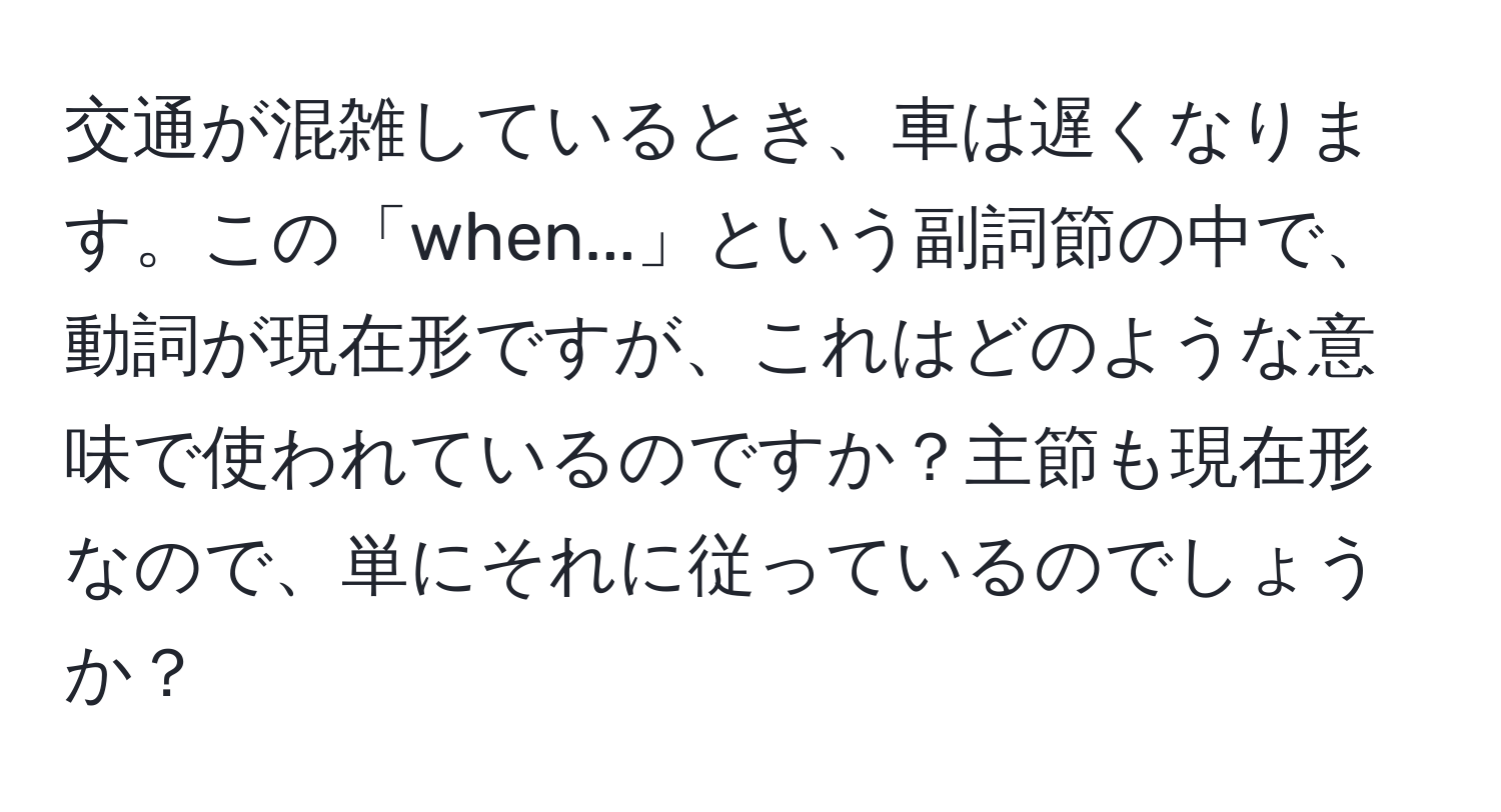 交通が混雑しているとき、車は遅くなります。この「when...」という副詞節の中で、動詞が現在形ですが、これはどのような意味で使われているのですか？主節も現在形なので、単にそれに従っているのでしょうか？