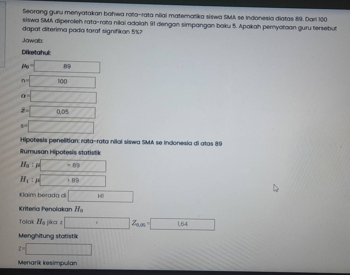 Seorang guru menyatakan bahwa rata-rata nilai matematika siswa SMA se Indonesia diatas 89. Dari 100
siswa SMA diperoleh rata-rata nilai adalah 91 dengan simpangan baku 5. Apakah pernyataan guru tersebut 
dapat diterima pada taraf signifikan 5%? 
Jawab: 
Diketahui:
mu _0=89
n=□ 100
alpha =□
overline x=0,05
s=□
Hipotesis penelitian: rata-rata nilai siswa SMA se Indonesia di atas 89
Rumusan Hipotesis statistik
H_0 : mu u□ =89 □
H_1 : μ □ >89
Klaim berada di □ HI
Kriteria Penolakan H_0
Tolak H_0 jika: z Z_0,05= 1,64 □ 
Menghitung statistik
z=□
Menarik kesimpulan