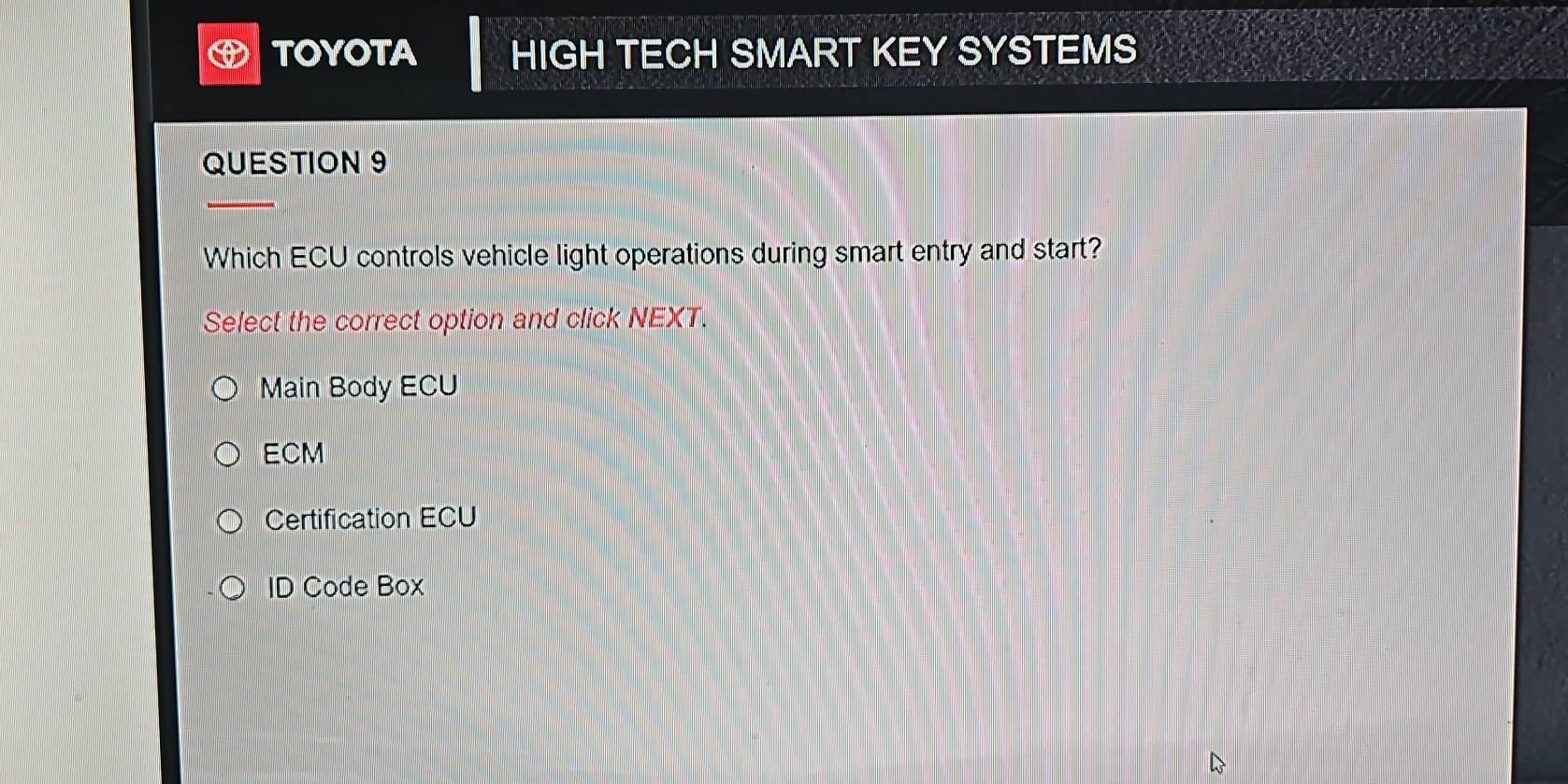 TOYOTA HIGH TECH SMART KEY SYSTEMS
QUESTION 9
Which ECU controls vehicle light operations during smart entry and start?
Select the correct option and click NEXT.
Main Body ECU
ECM
Certification ECU
ID Code Box