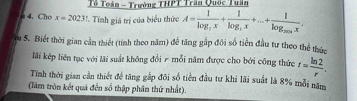 Tô Toán - Trường THPT Trần Quốc Tuần 
u 4. Cho x=2023!. Tính giá trị của biểu thức A=frac 1log _2x+frac 1log _3x+...+frac 1log _2024x. 
u 5. Biết thời gian cần thiết (tính theo năm) để tăng gấp đôi số tiền đầu tư theo thể thức 
lãi kép liên tục với lãi suất không đổi 7 mỗi năm được cho bởi công thức t= ln 2/r . 
Tính thời gian cần thiết để tăng gấp đôi số tiền đầu tư khi lãi suất là 8% mỗi năm 
(làm tròn kết quả đến số thập phân thứ nhất).